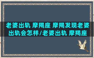 老婆出轨 摩羯座 摩羯发现老婆出轨会怎样/老婆出轨 摩羯座 摩羯发现老婆出轨会怎样-我的网站